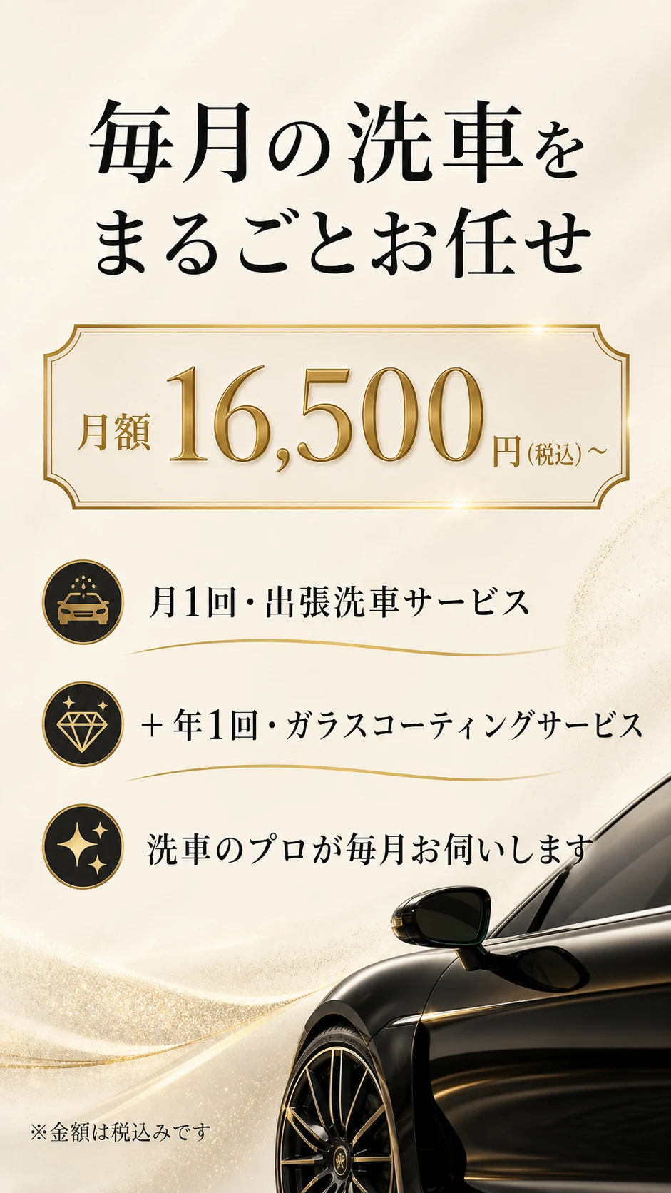 毎月の洗車を まるごとお任せ | 月額16,500円（税込）〜 | 月1回・出張洗車サービス / ＋ 年1回・ガラスコーティングサービス / 洗車のプロが毎月お伺いします / ※金額は税込みです。